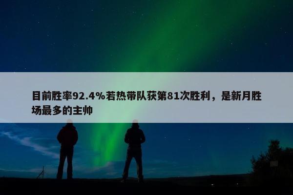 目前胜率92.4%若热带队获第81次胜利，是新月胜场最多的主帅