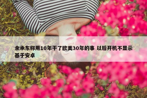 余承东称用10年干了欧美30年的事 以后开机不显示基于安卓