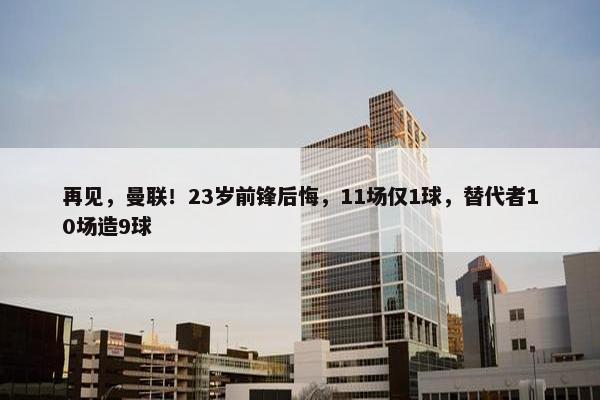 再见，曼联！23岁前锋后悔，11场仅1球，替代者10场造9球