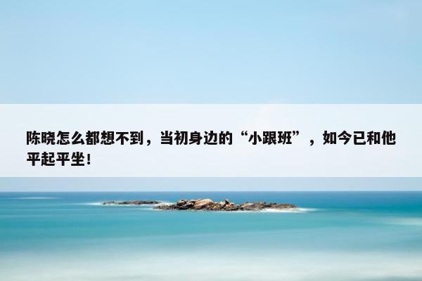 陈晓怎么都想不到，当初身边的“小跟班”，如今已和他平起平坐！