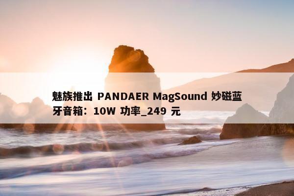 魅族推出 PANDAER MagSound 妙磁蓝牙音箱：10W 功率_249 元