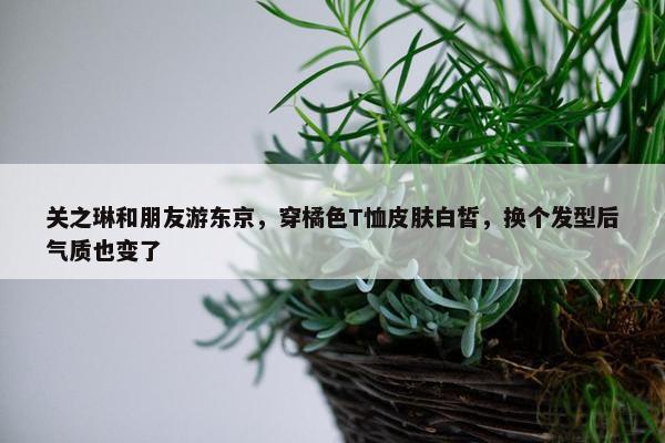 关之琳和朋友游东京，穿橘色T恤皮肤白皙，换个发型后气质也变了