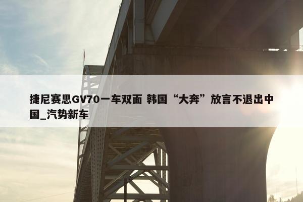 捷尼赛思GV70一车双面 韩国“大奔”放言不退出中国_汽势新车