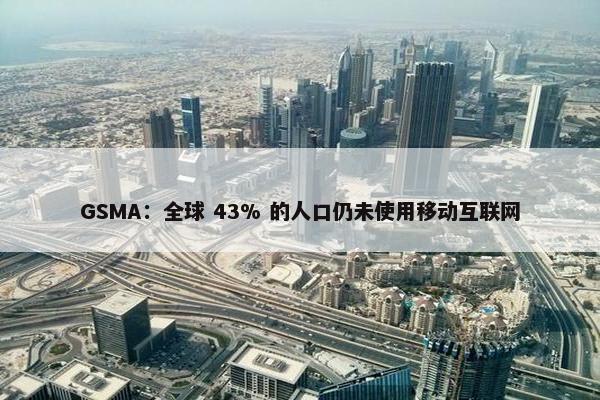 GSMA：全球 43% 的人口仍未使用移动互联网