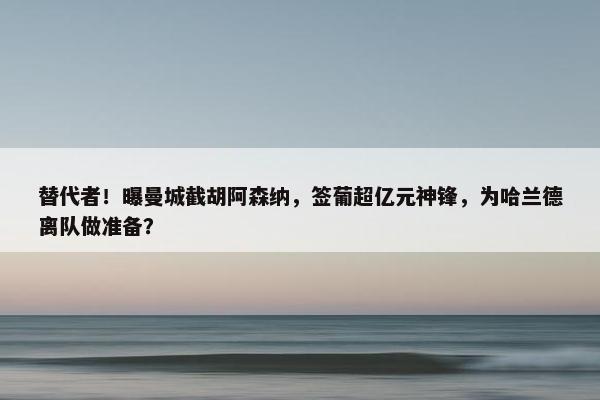 替代者！曝曼城截胡阿森纳，签葡超亿元神锋，为哈兰德离队做准备？