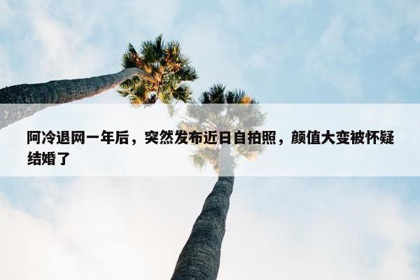 阿冷退网一年后，突然发布近日自拍照，颜值大变被怀疑结婚了