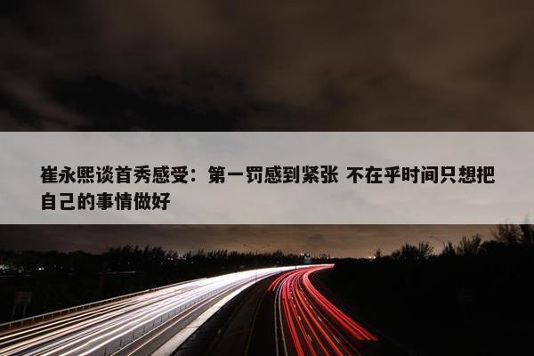 崔永熙谈首秀感受：第一罚感到紧张 不在乎时间只想把自己的事情做好