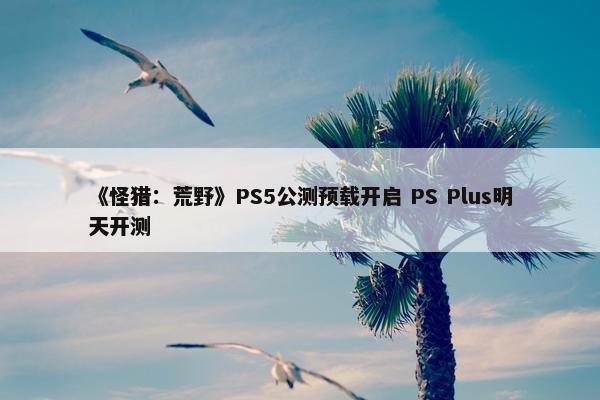 《怪猎：荒野》PS5公测预载开启 PS Plus明天开测