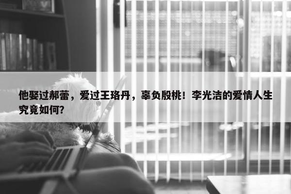 他娶过郝蕾，爱过王珞丹，辜负殷桃！李光洁的爱情人生究竟如何？