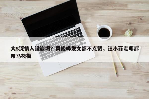 大S深情人设崩塌？具俊晔发文都不点赞，汪小菲走哪都带马筱梅