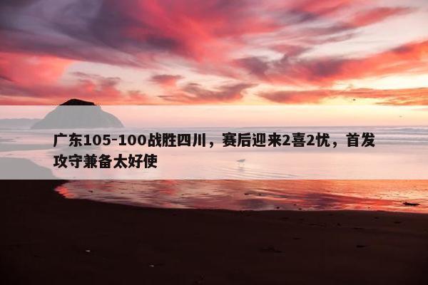 广东105-100战胜四川，赛后迎来2喜2忧，首发攻守兼备太好使