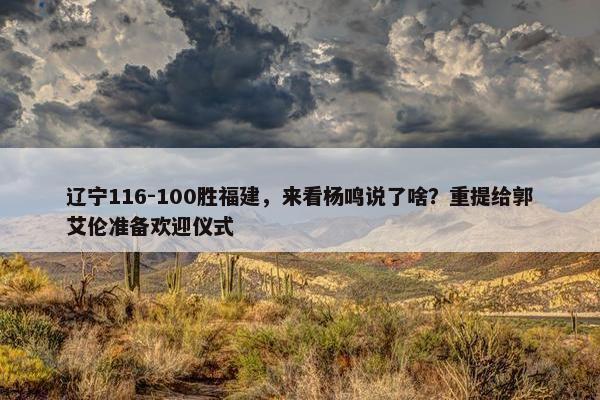 辽宁116-100胜福建，来看杨鸣说了啥？重提给郭艾伦准备欢迎仪式