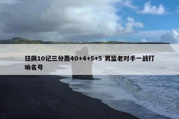 狂飙10记三分轰40+4+5+5 男篮老对手一战打响名号