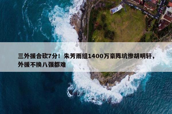 三外援合砍7分！朱芳雨组1400万豪阵坑惨胡明轩，外援不换八强都难