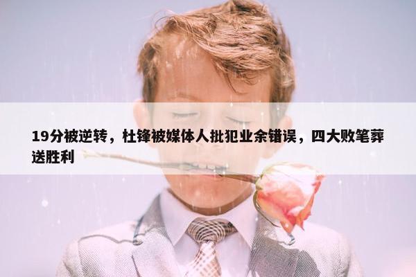 19分被逆转，杜锋被媒体人批犯业余错误，四大败笔葬送胜利