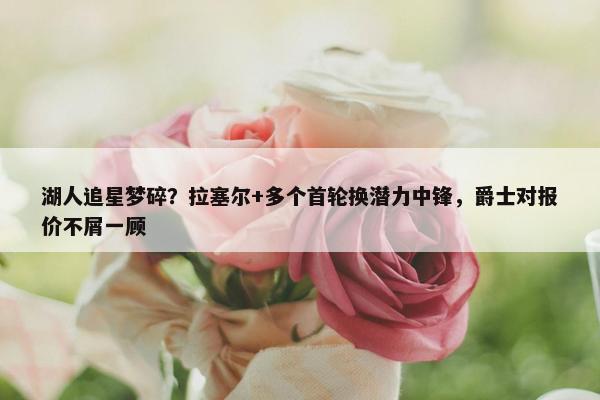 湖人追星梦碎？拉塞尔+多个首轮换潜力中锋，爵士对报价不屑一顾