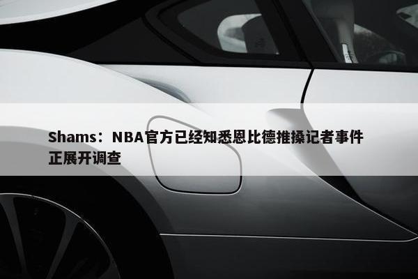 Shams：NBA官方已经知悉恩比德推搡记者事件 正展开调查