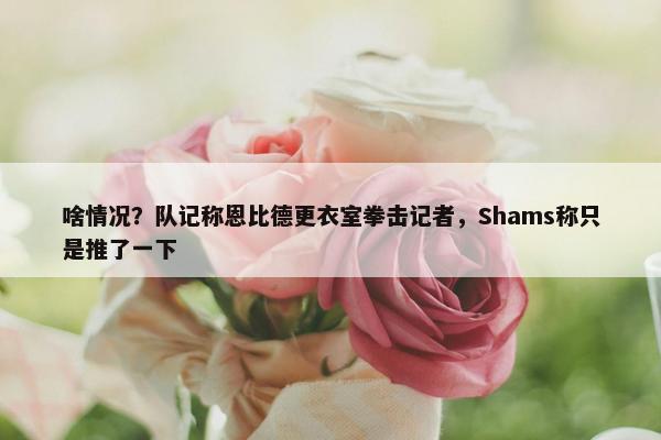 啥情况？队记称恩比德更衣室拳击记者，Shams称只是推了一下