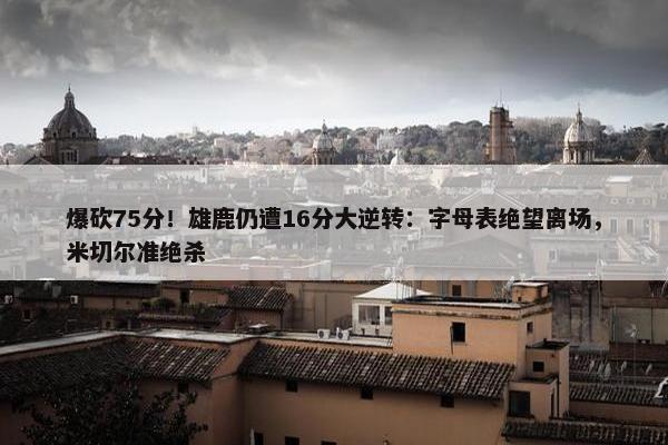 爆砍75分！雄鹿仍遭16分大逆转：字母表绝望离场，米切尔准绝杀