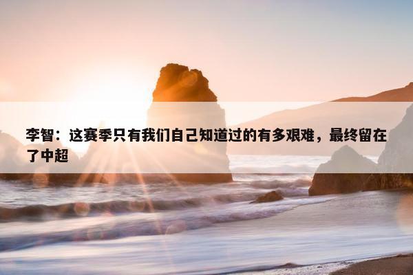 李智：这赛季只有我们自己知道过的有多艰难，最终留在了中超