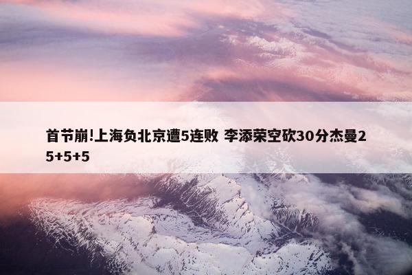 首节崩!上海负北京遭5连败 李添荣空砍30分杰曼25+5+5