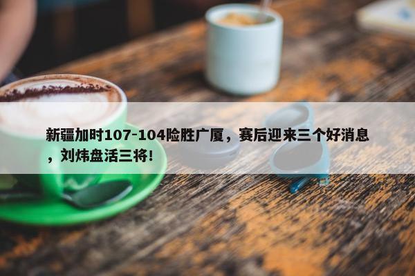 新疆加时107-104险胜广厦，赛后迎来三个好消息，刘炜盘活三将！