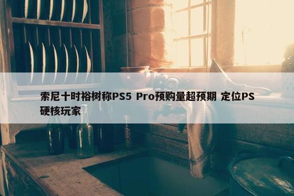 索尼十时裕树称PS5 Pro预购量超预期 定位PS硬核玩家