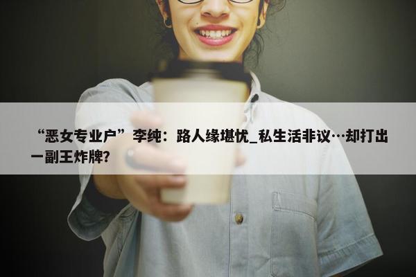 “恶女专业户”李纯：路人缘堪忧_私生活非议…却打出一副王炸牌？