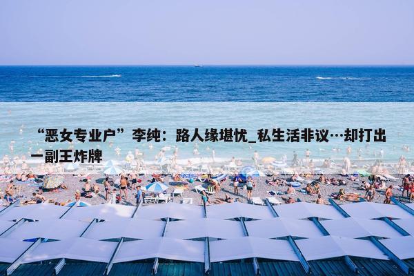 “恶女专业户”李纯：路人缘堪忧_私生活非议…却打出一副王炸牌