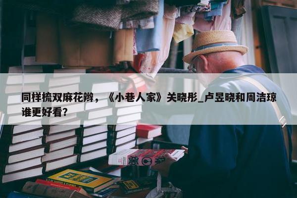 同样梳双麻花辫，《小巷人家》关晓彤_卢昱晓和周洁琼谁更好看？