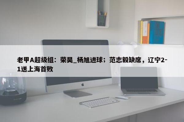 老甲A超级组：荣昊_杨旭进球；范志毅缺席，辽宁2-1送上海首败