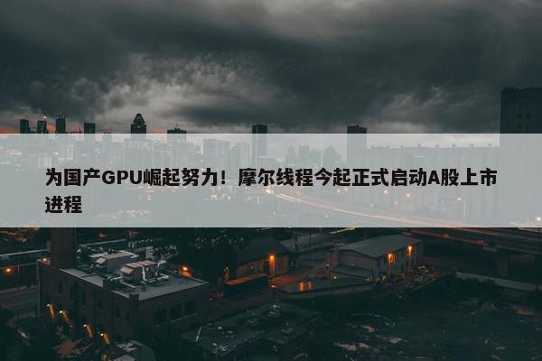 为国产GPU崛起努力！摩尔线程今起正式启动A股上市进程