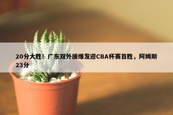 20分大胜！广东双外援爆发迎CBA杯赛首胜，阿姆斯23分