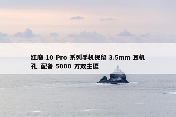 红魔 10 Pro 系列手机保留 3.5mm 耳机孔_配备 5000 万双主摄