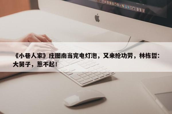 《小巷人家》庄图南当完电灯泡，又来抢功劳，林栋哲：大舅子，惹不起！