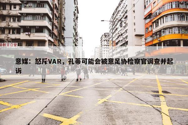 意媒：怒斥VAR，孔蒂可能会被意足协检察官调查并起诉