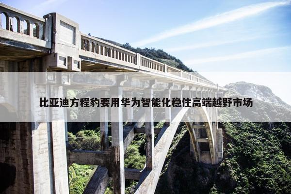 比亚迪方程豹要用华为智能化稳住高端越野市场