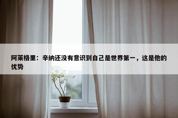 阿莱格里：辛纳还没有意识到自己是世界第一，这是他的优势