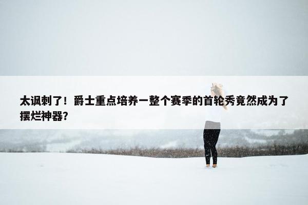 太讽刺了！爵士重点培养一整个赛季的首轮秀竟然成为了摆烂神器？