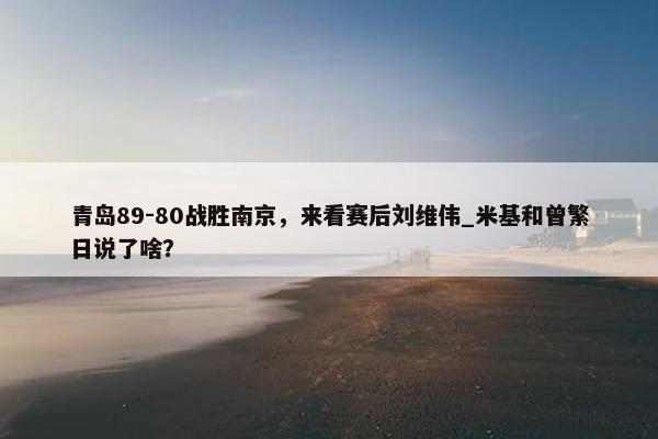 青岛89-80战胜南京，来看赛后刘维伟_米基和曾繁日说了啥？