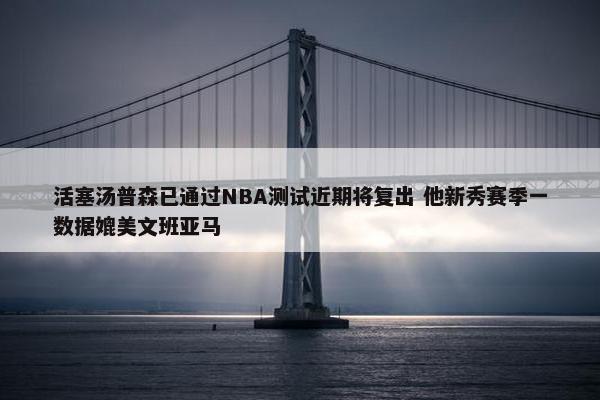 活塞汤普森已通过NBA测试近期将复出 他新秀赛季一数据媲美文班亚马