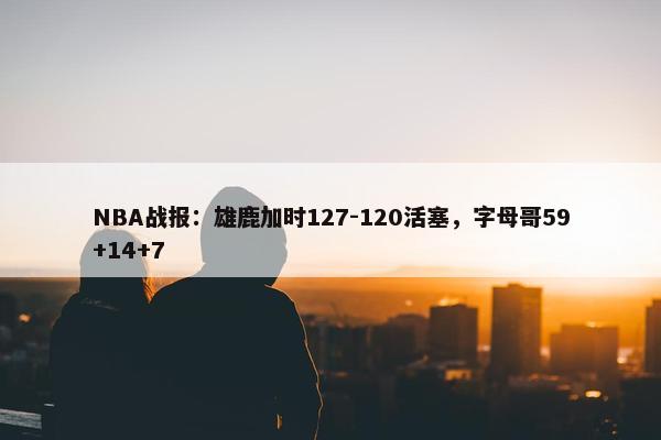 NBA战报：雄鹿加时127-120活塞，字母哥59+14+7