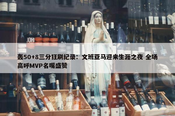 轰50+8三分狂刷纪录：文班亚马迎来生涯之夜 全场高呼MVP名嘴盛赞