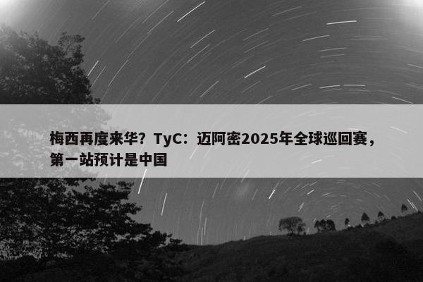 梅西再度来华？TyC：迈阿密2025年全球巡回赛，第一站预计是中国