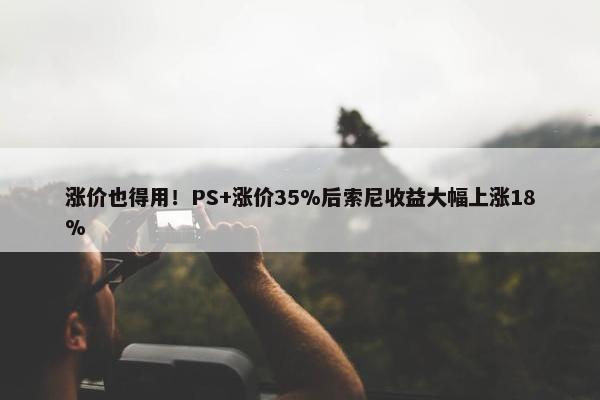 涨价也得用！PS+涨价35%后索尼收益大幅上涨18%