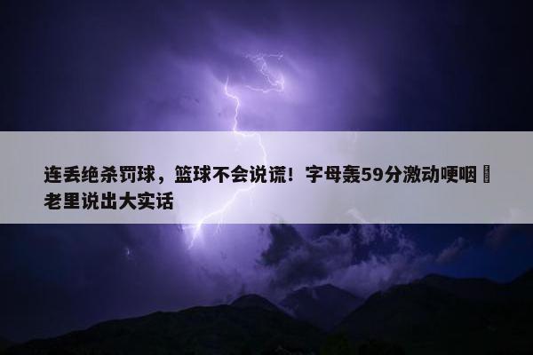 连丢绝杀罚球，篮球不会说谎！字母轰59分激动哽咽 老里说出大实话