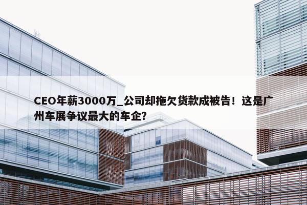 CEO年薪3000万_公司却拖欠货款成被告！这是广州车展争议最大的车企？