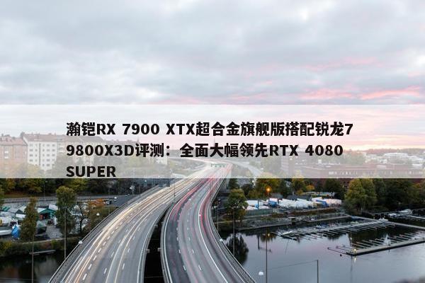 瀚铠RX 7900 XTX超合金旗舰版搭配锐龙7 9800X3D评测：全面大幅领先RTX 4080 SUPER