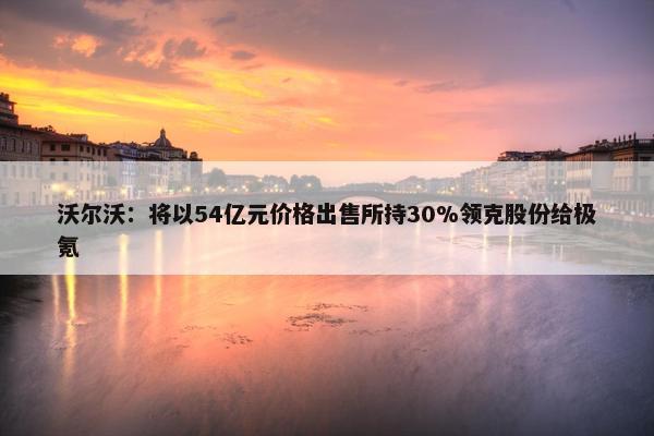 沃尔沃：将以54亿元价格出售所持30%领克股份给极氪