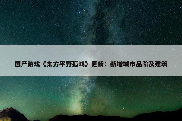 国产游戏《东方平野孤鸿》更新：新增城市品阶及建筑